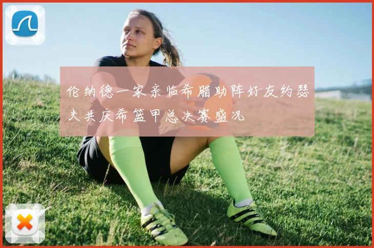 伦纳德一家亲临希腊助阵好友约瑟夫共庆希篮甲总决赛盛况