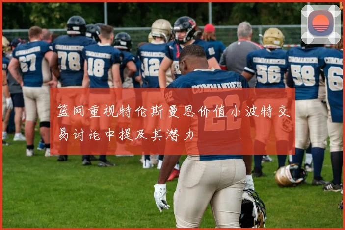篮网重视特伦斯曼恩价值小波特交易讨论中提及其潜力
