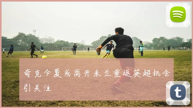 奇克今夏或离开米兰重返英超机会引关注