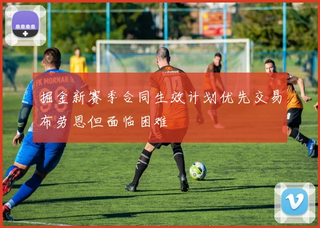 掘金新赛季合同生效计划优先交易布劳恩但面临困难