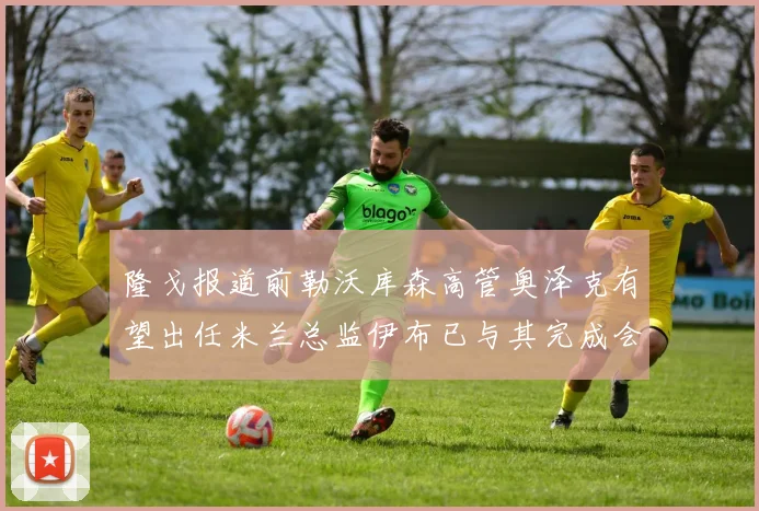 隆戈报道前勒沃库森高管奥泽克有望出任米兰总监伊布已与其完成会面