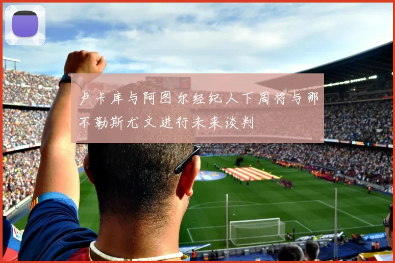 卢卡库与阿图尔经纪人下周将与那不勒斯尤文进行未来谈判