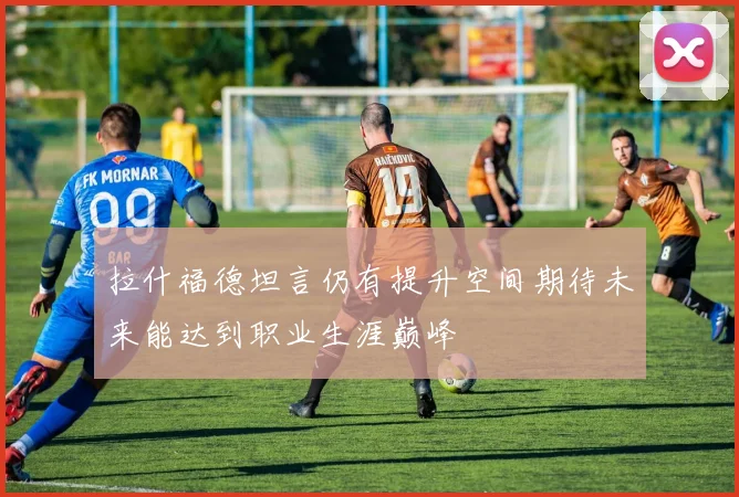 拉什福德坦言仍有提升空间期待未来能达到职业生涯巅峰