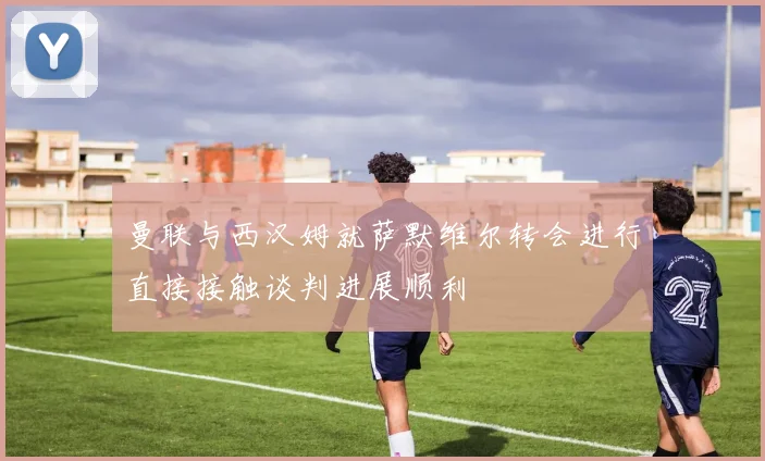 曼联与西汉姆就萨默维尔转会进行直接接触谈判进展顺利