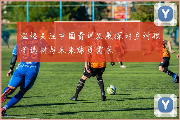 温格关注中国青训发展探讨乡村孩子选材与未来球员需求