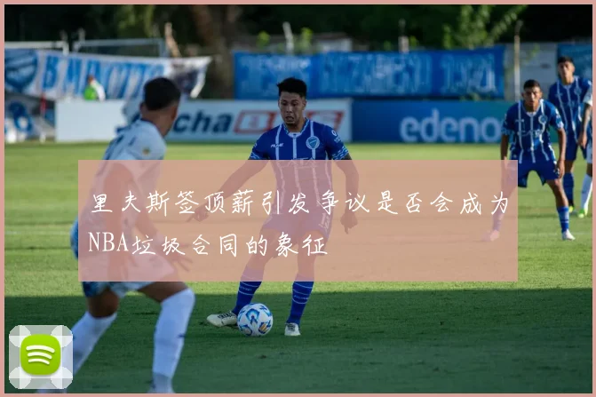 里夫斯签顶薪引发争议是否会成为NBA垃圾合同的象征