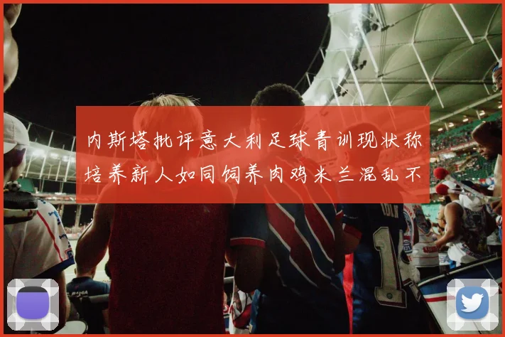 内斯塔批评意大利足球青训现状称培养新人如同饲养肉鸡米兰混乱不堪
