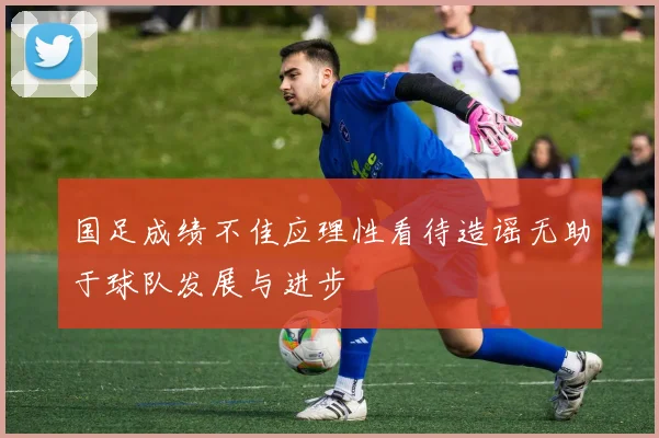 国足成绩不佳应理性看待造谣无助于球队发展与进步
