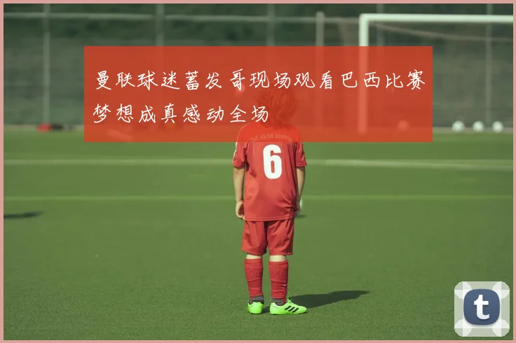 曼联球迷蓄发哥现场观看巴西比赛梦想成真感动全场
