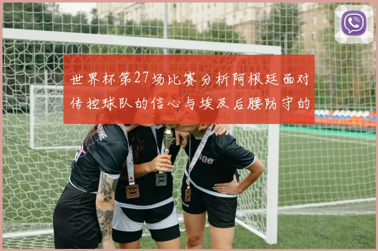 世界杯第27场比赛分析阿根廷面对传控球队的信心与埃及后腰防守的隐患