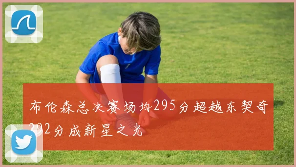 布伦森总决赛场均295分超越东契奇292分成新星之光