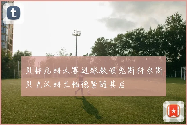 贝林厄姆大赛进球数领先斯科尔斯贝克汉姆兰帕德紧随其后