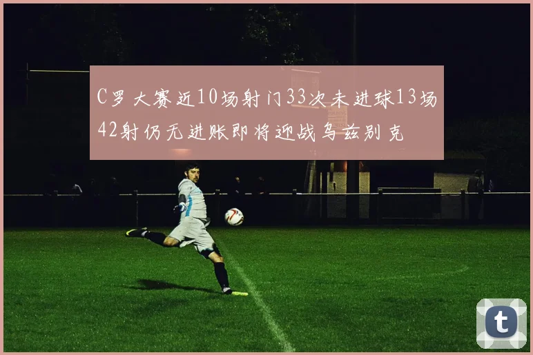 C罗大赛近10场射门33次未进球13场42射仍无进账即将迎战乌兹别克