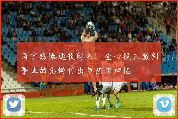 马宁感慨退役时刻：全心投入裁判事业的无悔付出与热泪回忆