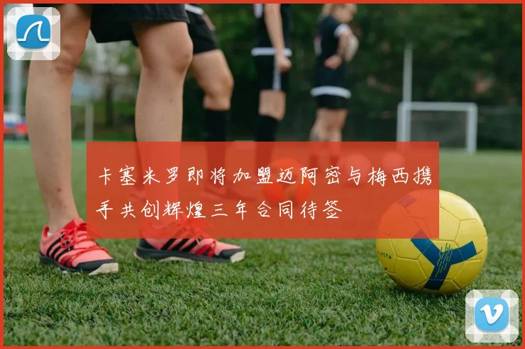 卡塞米罗即将加盟迈阿密与梅西携手共创辉煌三年合同待签
