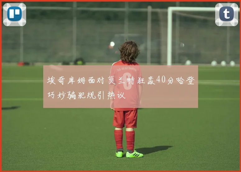 埃奇库姆面对莫兰特狂轰40分哈登巧妙骗犯规引热议