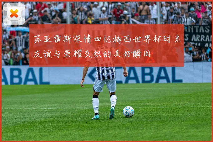 苏亚雷斯深情回忆梅西世界杯时光友谊与荣耀交织的美好瞬间