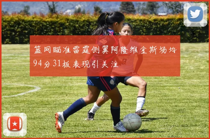 篮网瞄准雷霆侧翼阿隆维金斯场均94分31板表现引关注