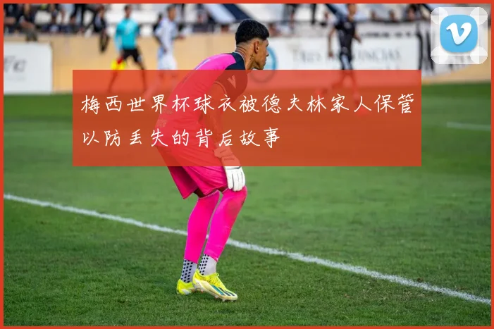 梅西世界杯球衣被德夫林家人保管以防丢失的背后故事