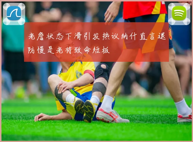 老詹状态下滑引发热议纳什直言退防慢是老将致命短板