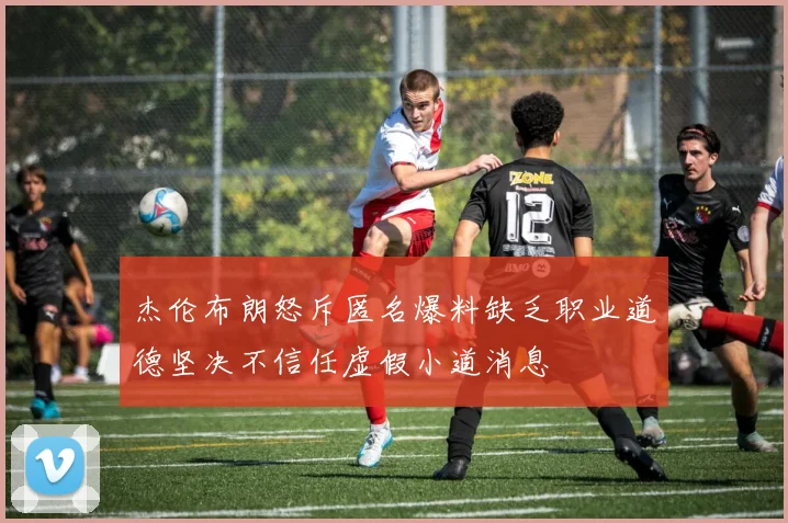 杰伦布朗怒斥匿名爆料缺乏职业道德坚决不信任虚假小道消息