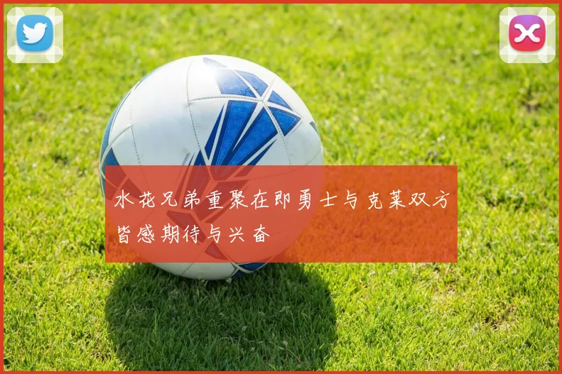 水花兄弟重聚在即勇士与克莱双方皆感期待与兴奋